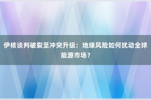 伊核谈判破裂至冲突升级：地缘风险如何扰动全球能源市场？