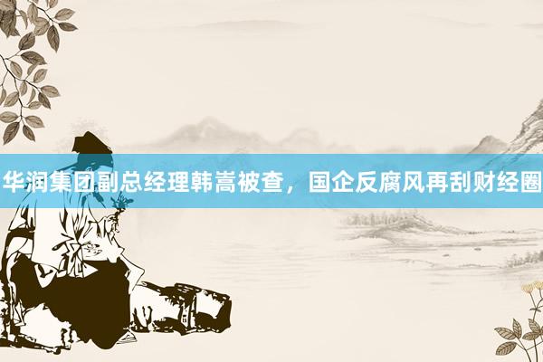 华润集团副总经理韩嵩被查，国企反腐风再刮财经圈
