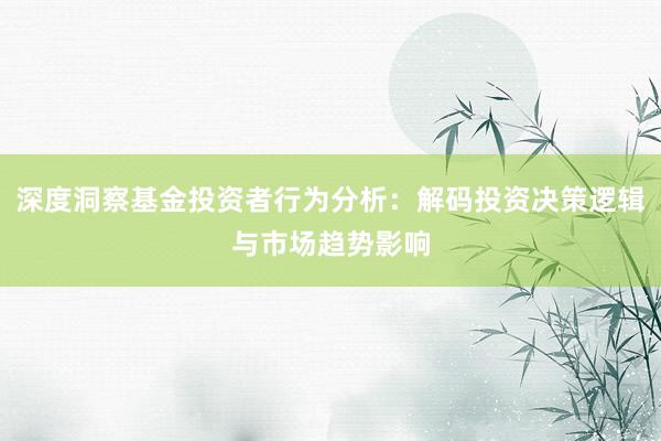 深度洞察基金投资者行为分析：解码投资决策逻辑与市场趋势影响