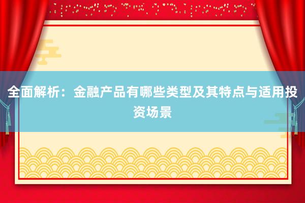 全面解析：金融产品有哪些类型及其特点与适用投资场景