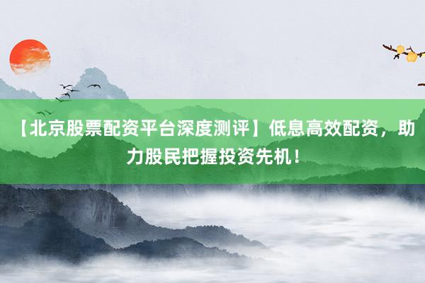 【北京股票配资平台深度测评】低息高效配资，助力股民把握投资先机！