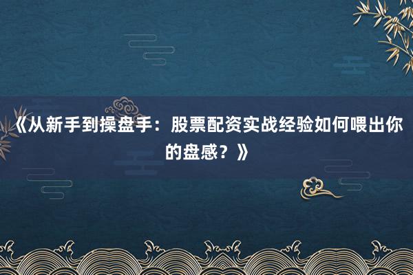 《从新手到操盘手：股票配资实战经验如何喂出你的盘感？》