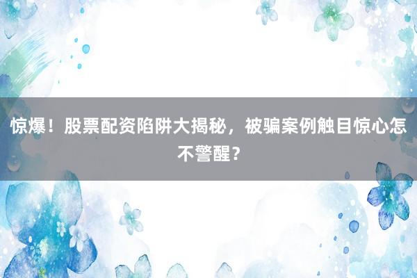 惊爆！股票配资陷阱大揭秘，被骗案例触目惊心怎不警醒？