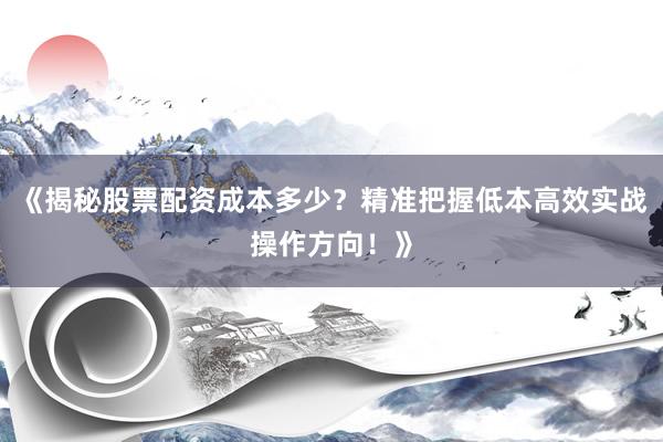 《揭秘股票配资成本多少？精准把握低本高效实战操作方向！》