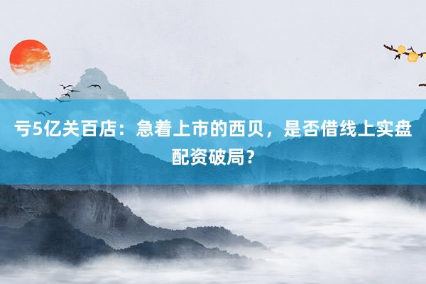 亏5亿关百店：急着上市的西贝，是否借线上实盘配资破局？