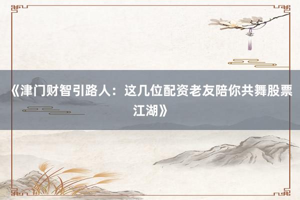 《津门财智引路人：这几位配资老友陪你共舞股票江湖》