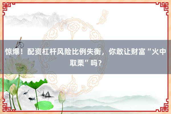 惊爆！配资杠杆风险比例失衡，你敢让财富“火中取栗”吗？
