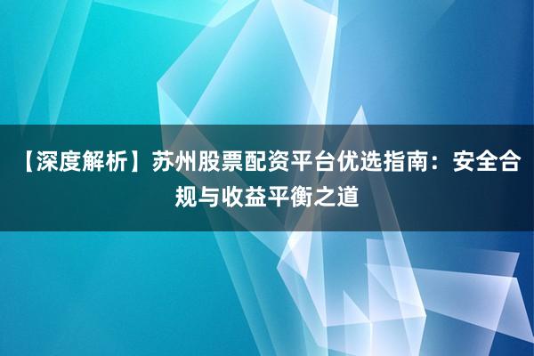 【深度解析】苏州股票配资平台优选指南：安全合规与收益平衡之道