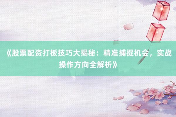 《股票配资打板技巧大揭秘：精准捕捉机会，实战操作方向全解析》