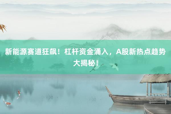 新能源赛道狂飙！杠杆资金涌入，A股新热点趋势大揭秘！