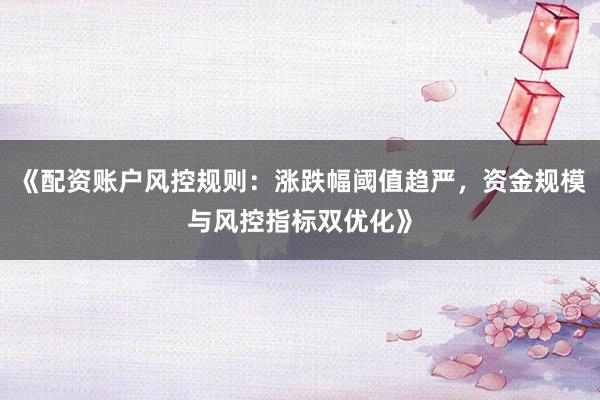 《配资账户风控规则：涨跌幅阈值趋严，资金规模与风控指标双优化》