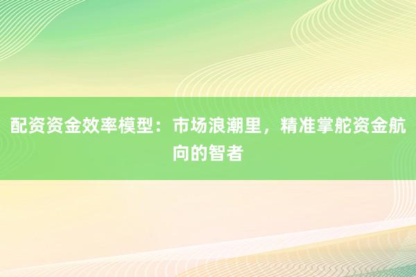配资资金效率模型：市场浪潮里，精准掌舵资金航向的智者