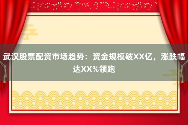 武汉股票配资市场趋势：资金规模破XX亿，涨跌幅达XX%领跑