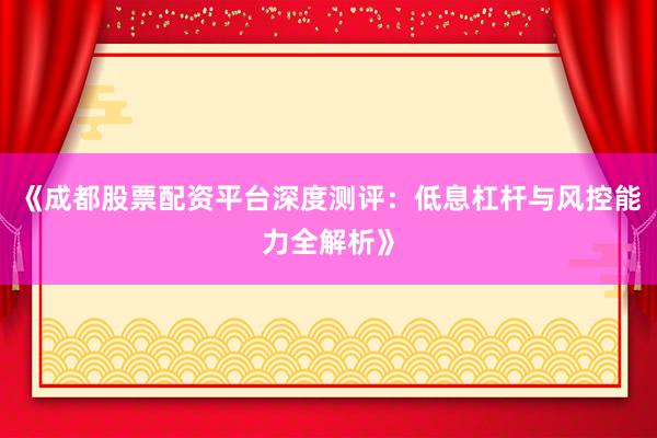 《成都股票配资平台深度测评：低息杠杆与风控能力全解析》