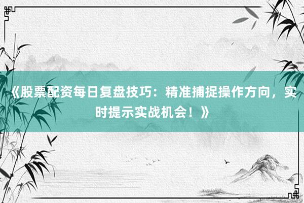 《股票配资每日复盘技巧：精准捕捉操作方向，实时提示实战机会！》