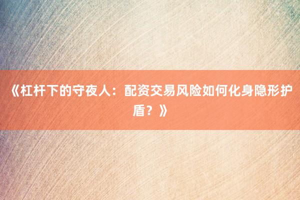 《杠杆下的守夜人：配资交易风险如何化身隐形护盾？》