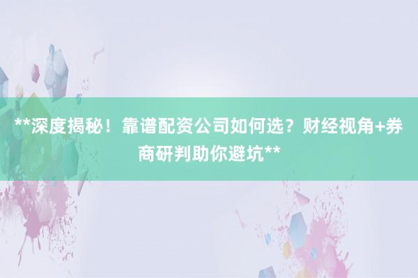 **深度揭秘！靠谱配资公司如何选？财经视角+券商研判助你避坑**