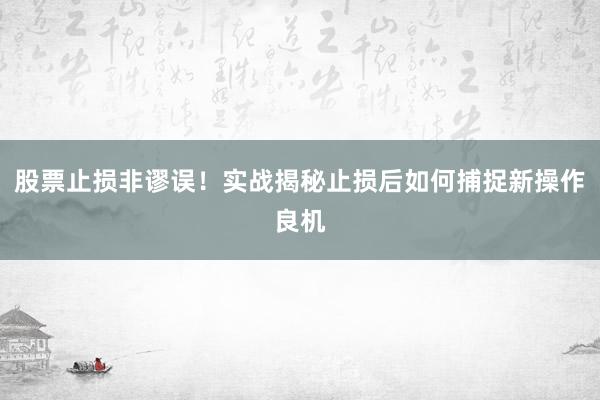 股票止损非谬误！实战揭秘止损后如何捕捉新操作良机