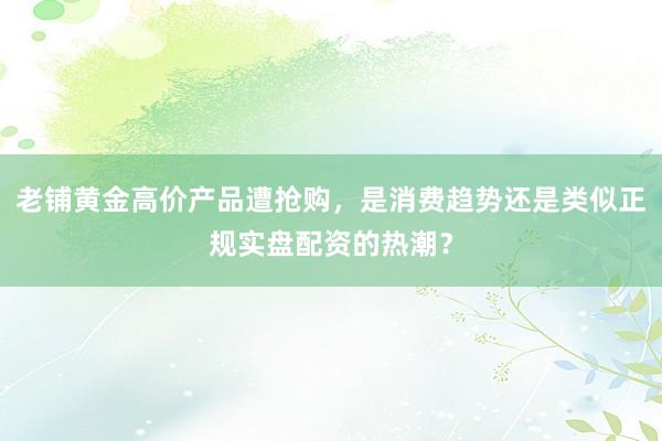 老铺黄金高价产品遭抢购，是消费趋势还是类似正规实盘配资的热潮？