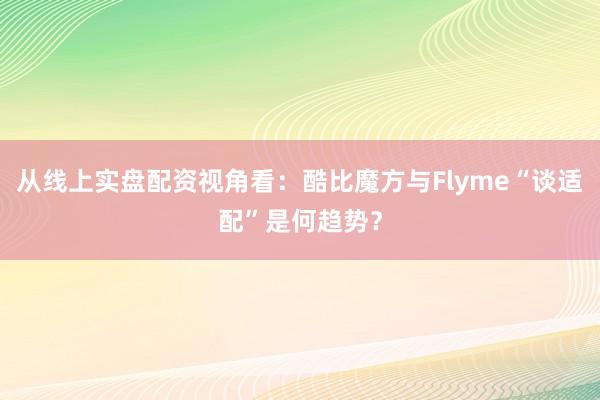 从线上实盘配资视角看：酷比魔方与Flyme“谈适配”是何趋势？