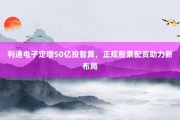 利通电子定增50亿投智算，正规股票配资助力新布局