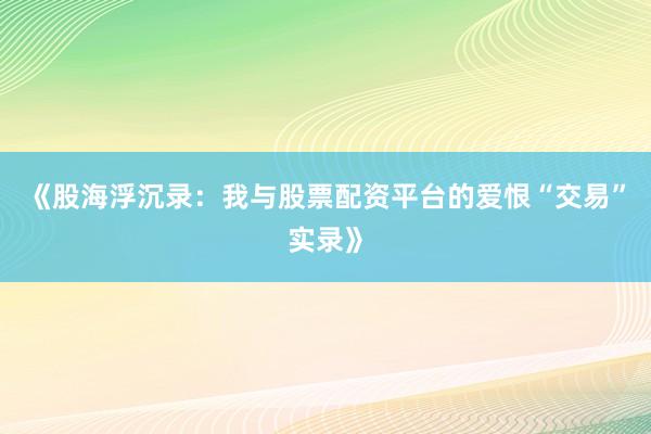 《股海浮沉录：我与股票配资平台的爱恨“交易”实录》