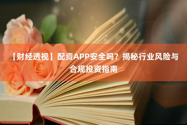 【财经透视】配资APP安全吗？揭秘行业风险与合规投资指南