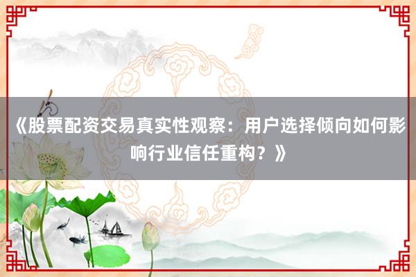 《股票配资交易真实性观察：用户选择倾向如何影响行业信任重构？》