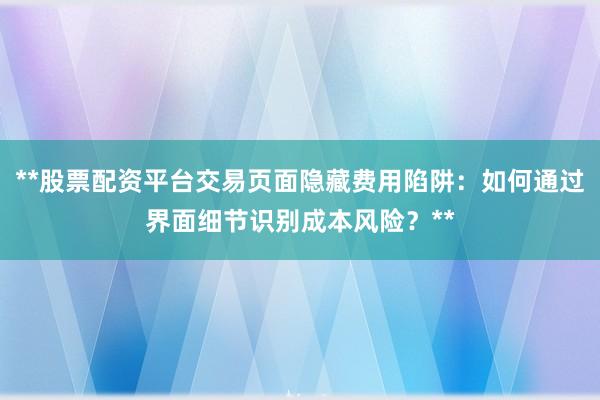 **股票配资平台交易页面隐藏费用陷阱:如何通过界面细节识别成本风险?**