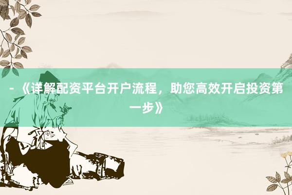- 《详解配资平台开户流程，助您高效开启投资第一步》
