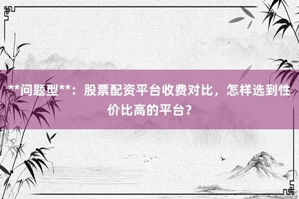 **问题型**:股票配资平台收费对比,怎样选到性价比高的平台?