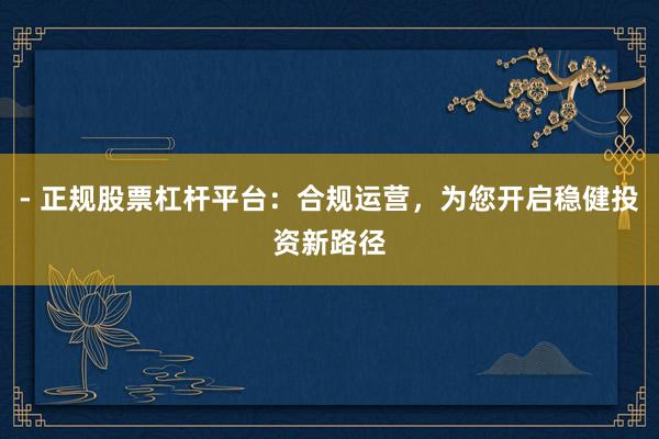 - 正规股票杠杆平台：合规运营，为您开启稳健投资新路径