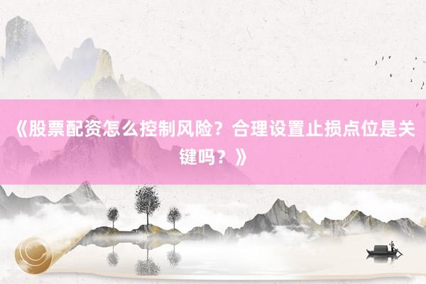 《股票配资怎么控制风险？合理设置止损点位是关键吗？》