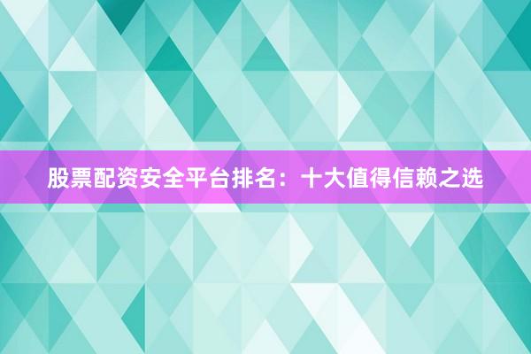股票配资安全平台排名：十大值得信赖之选