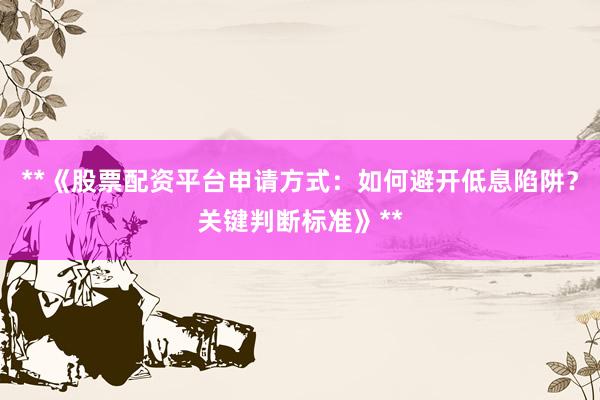 **《股票配资平台申请方式：如何避开低息陷阱？关键判断标准》**