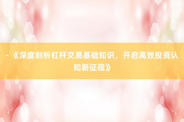 - 《深度剖析杠杆交易基础知识，开启高效投资认知新征程》