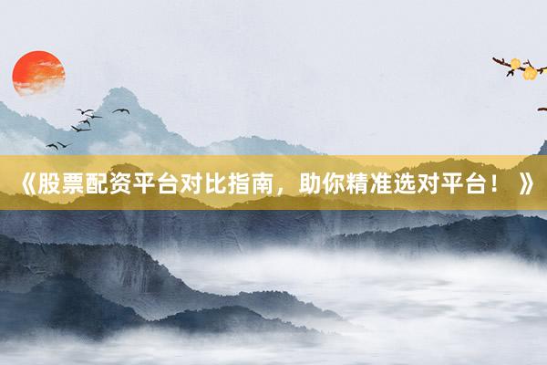 《股票配资平台对比指南，助你精准选对平台！ 》