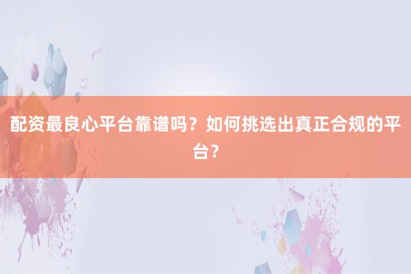 配资最良心平台靠谱吗？如何挑选出真正合规的平台？