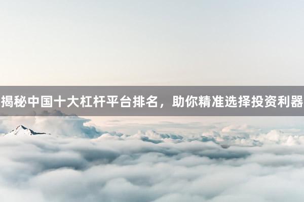 揭秘中国十大杠杆平台排名，助你精准选择投资利器