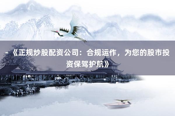 - 《正规炒股配资公司：合规运作，为您的股市投资保驾护航》