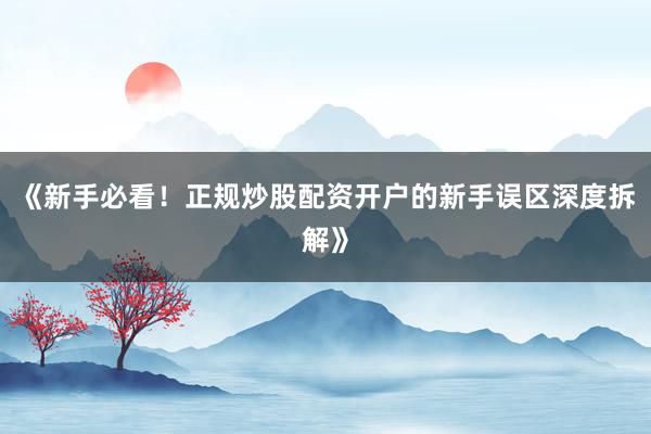 《新手必看！正规炒股配资开户的新手误区深度拆解》