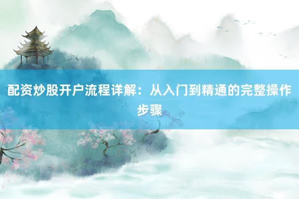 配资炒股开户流程详解：从入门到精通的完整操作步骤