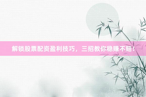 解锁股票配资盈利技巧，三招教你稳赚不赔！