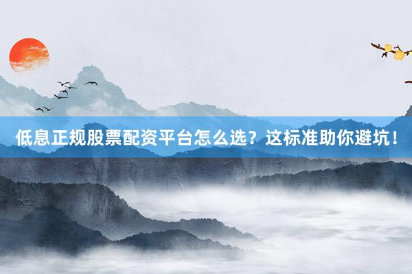 低息正规股票配资平台怎么选？这标准助你避坑！