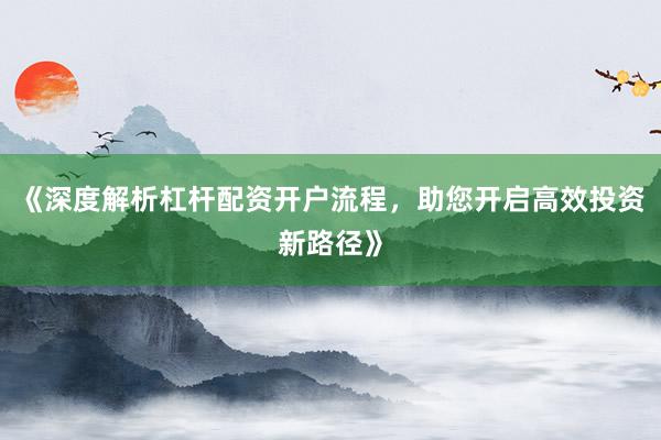 《深度解析杠杆配资开户流程，助您开启高效投资新路径》
