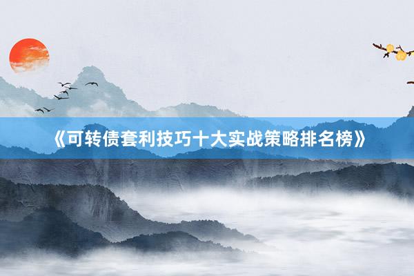 《可转债套利技巧十大实战策略排名榜》