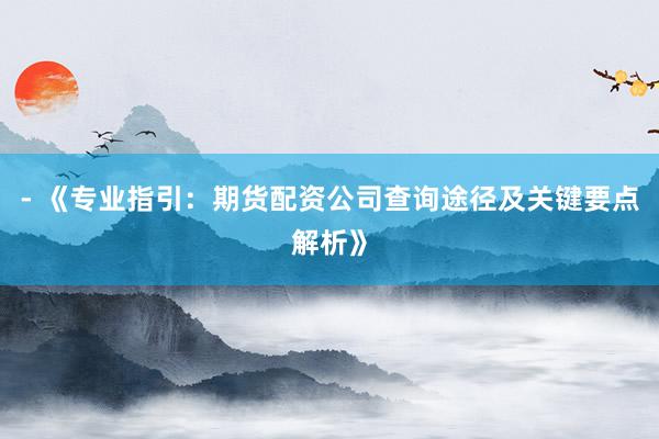 - 《专业指引:期货配资公司查询途径及关键要点解析》