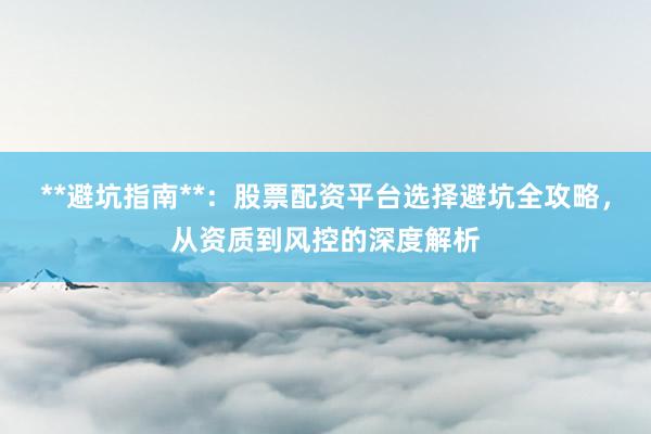 **避坑指南**:股票配资平台选择避坑全攻略,从资质到风控的深度解析