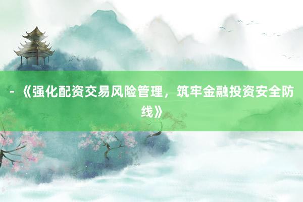 - 《强化配资交易风险管理，筑牢金融投资安全防线》