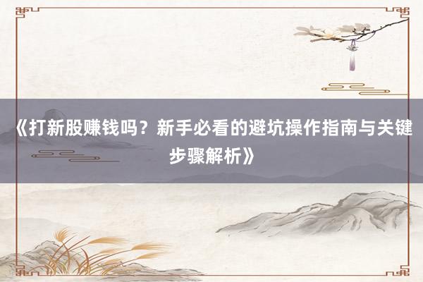 《打新股赚钱吗？新手必看的避坑操作指南与关键步骤解析》
